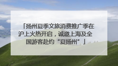 扬州夏季文旅消费推广季在沪上火热开启，诚邀上海及全国游客赴约“夏扬州”