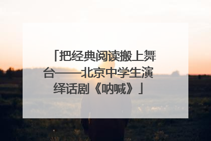 把经典阅读搬上舞台——北京中学生演绎话剧《呐喊》
