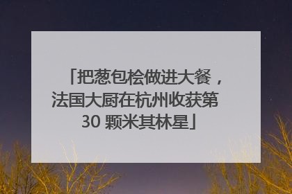 把葱包桧做进大餐，法国大厨在杭州收获第 30 颗米其林星