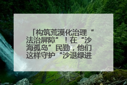 构筑荒漠化治理“法治屏障”！在“沙海孤岛”民勤，他们这样守护“沙退绿进”的生态奇迹