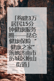 构建3万居民15分钟健康服务圈——昆仑健康保险“健康之家”落地济南市历城区鲍山街道
