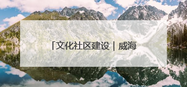 文化社区建设｜威海乳山市向阳社区：全民参与 共建共享