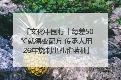 文化中国行丨每差50℃就得变配方 传承人用26年烧制出孔雀蓝釉
