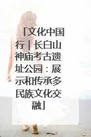 文化中国行｜长白山神庙考古遗址公园：展示和传承多民族文化交融