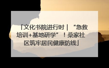 文化书院进行时｜“急救培训+基地研学”！桑家社区筑牢居民健康防线