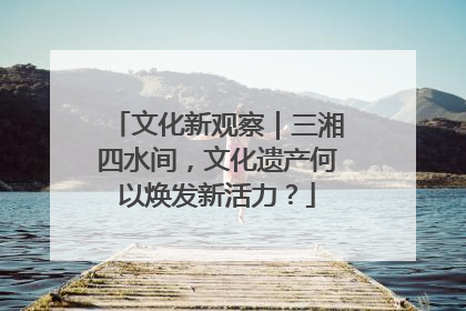 文化新观察｜三湘四水间，文化遗产何以焕发新活力？