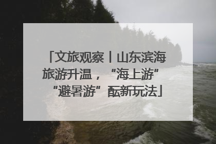 文旅观察丨山东滨海旅游升温，“海上游”“避暑游”酝新玩法