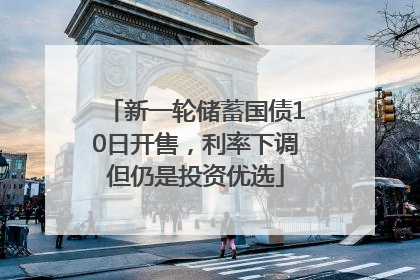 新一轮储蓄国债10日开售，利率下调但仍是投资优选