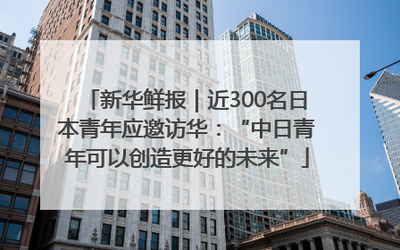 新华鲜报｜近300名日本青年应邀访华：“中日青年可以创造更好的未来”