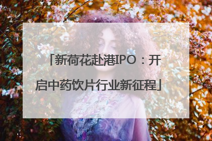 新荷花赴港IPO：开启中药饮片行业新征程