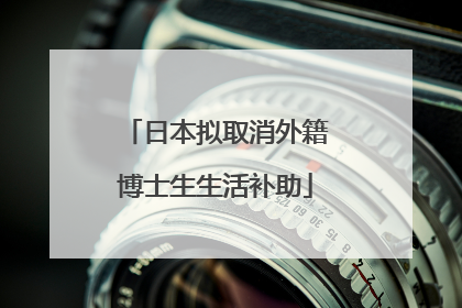 日本拟取消外籍博士生生活补助
