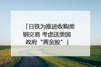 日铁为推进收购美钢交易 考虑送美国政府“黄金股”