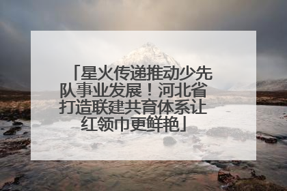 星火传递推动少先队事业发展！河北省打造联建共育体系让红领巾更鲜艳