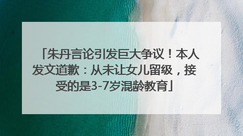朱丹言论引发巨大争议！本人发文道歉：从未让女儿留级，接受的是3-7岁混龄教育