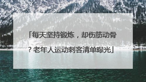 每天坚持锻炼，却伤筋动骨？老年人运动刺客清单曝光