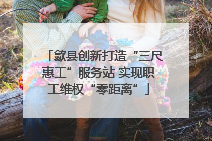 歙县创新打造“三尺惠工”服务站 实现职工维权“零距离”