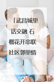 武昌城里话交融 石榴花开串联社区邻里情