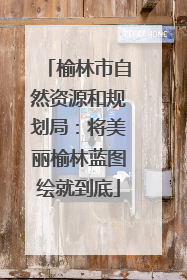 榆林市自然资源和规划局：将美丽榆林蓝图绘就到底