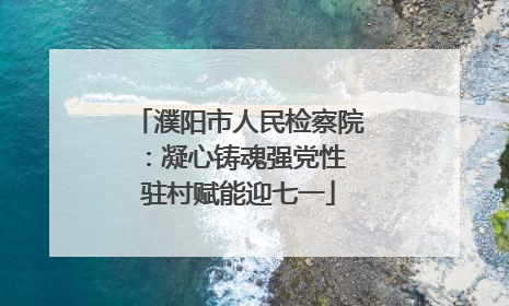 濮阳市人民检察院：凝心铸魂强党性 驻村赋能迎七一