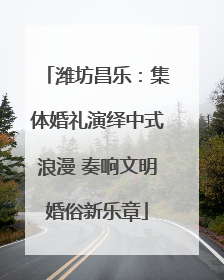 潍坊昌乐：集体婚礼演绎中式浪漫 奏响文明婚俗新乐章