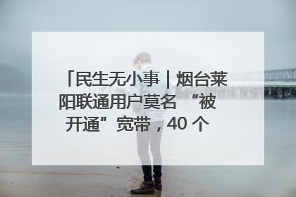 民生无小事｜烟台莱阳联通用户莫名 “被开通”宽带，40 个月扣费无人知