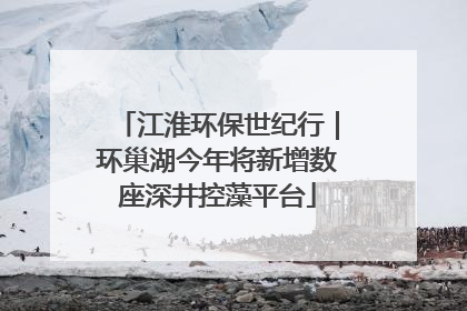 江淮环保世纪行｜环巢湖今年将新增数座深井控藻平台