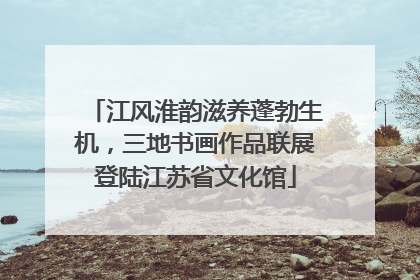 江风淮韵滋养蓬勃生机，三地书画作品联展登陆江苏省文化馆