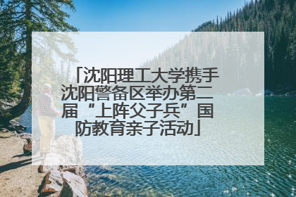 沈阳理工大学携手沈阳警备区举办第二届“上阵父子兵”国防教育亲子活动