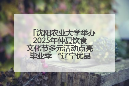 沈阳农业大学举办2025年仲夏饮食文化节多元活动点亮毕业季 “辽宁优品”进校园首站启动
