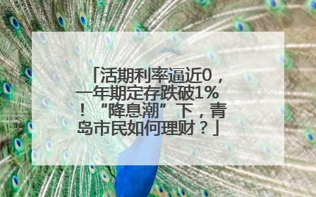 活期利率逼近0，一年期定存跌破1%！“降息潮”下，青岛市民如何理财？