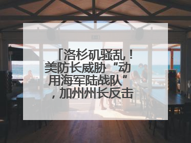 洛杉矶骚乱！美防长威胁“动用海军陆战队”，加州州长反击：精神错乱
