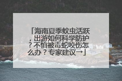 海南夏季蚊虫活跃，出游如何科学防护？不慎被毒蛇咬伤怎么办？专家建议→