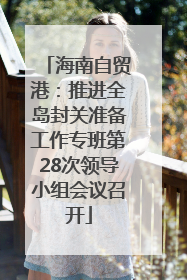 海南自贸港：推进全岛封关准备工作专班第28次领导小组会议召开