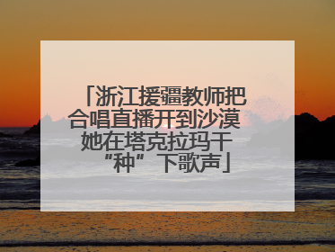 浙江援疆教师把合唱直播开到沙漠 她在塔克拉玛干“种”下歌声