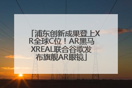 浦东创新成果登上XR全球C位！AR黑马XREAL联合谷歌发布旗舰AR眼镜