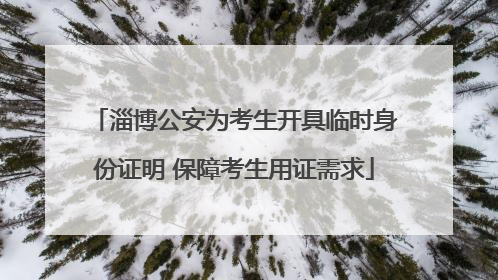 淄博公安为考生开具临时身份证明 保障考生用证需求