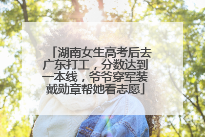 湖南女生高考后去广东打工，分数达到一本线，爷爷穿军装戴勋章帮她看志愿