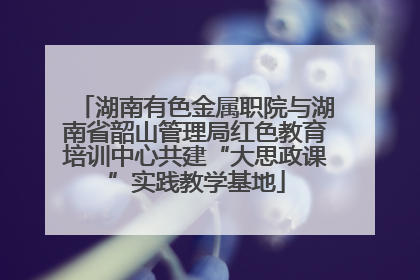 湖南有色金属职院与湖南省韶山管理局红色教育培训中心共建“大思政课”实践教学基地