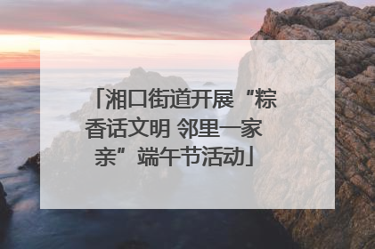 湘口街道开展“粽香话文明 邻里一家亲”端午节活动