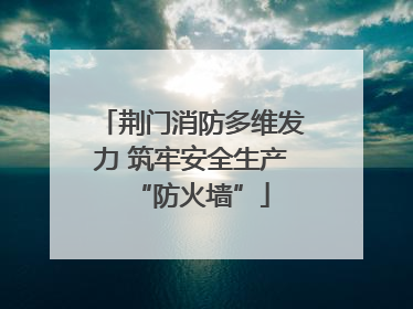 荆门消防多维发力 筑牢安全生产“防火墙”