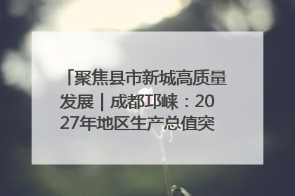 聚焦县市新城高质量发展｜成都邛崃：2027年地区生产总值突破550亿元、建成五百亿级园区
