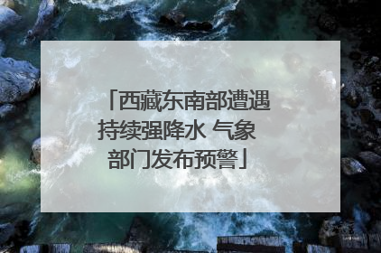 西藏东南部遭遇持续强降水 气象部门发布预警