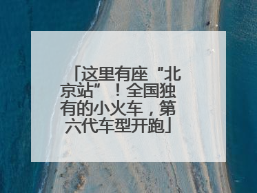 这里有座“北京站”！全国独有的小火车，第六代车型开跑