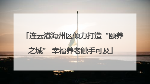 连云港海州区倾力打造“颐养之城” 幸福养老触手可及