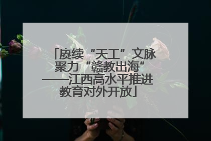 赓续“天工”文脉 聚力“赣教出海”——江西高水平推进教育对外开放