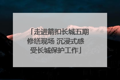 走进箭扣长城五期修缮现场 沉浸式感受长城保护工作