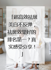 超高效祛斑美白不反弹，祛斑效果好的排名第一？真实感受分享！
