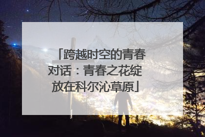 跨越时空的青春对话：青春之花绽放在科尔沁草原