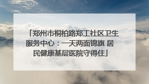 郑州市桐柏路郑工社区卫生服务中心：一天两面锦旗 居民健康基层医院守得住