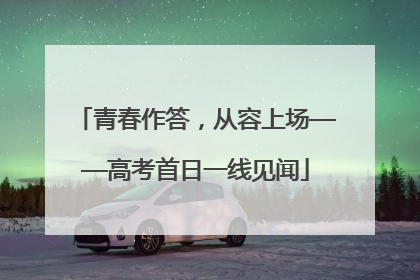 青春作答，从容上场——高考首日一线见闻